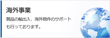 海外事業　製品の輸出入、海外物件のサポートも行っております。